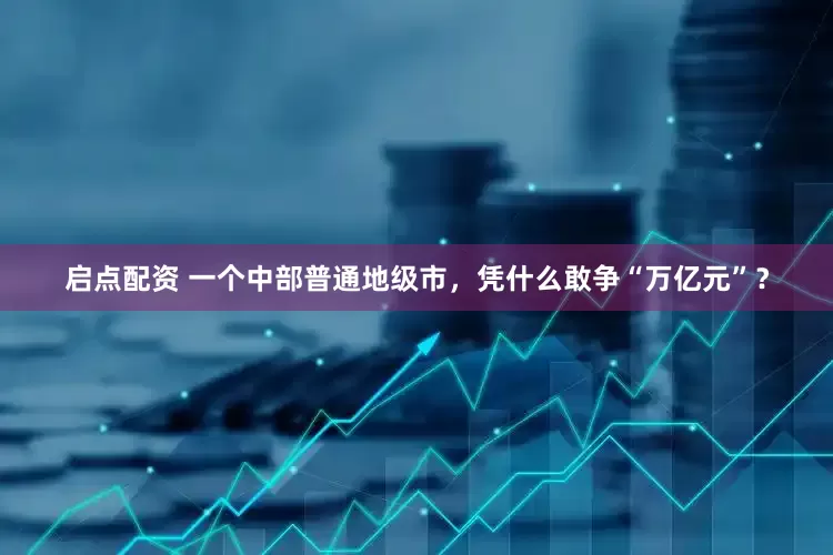 启点配资 一个中部普通地级市，凭什么敢争“万亿元”？